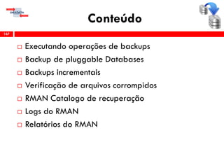 Conteúdo
 Executando operações de backups
 Backup de pluggable Databases
 Backups incrementais
 Verificação de arquivos corrompidos
 RMAN Catalogo de recuperação
 Logs do RMAN
 Relatórios do RMAN
167
 