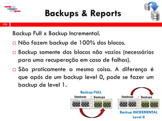 Backups & Reports
Backup Full x Backup Incremental.
 Não fazem backup de 100% dos blocos.
 Backup somente dos blocos não vazios (necessários
para uma recuperação em caso de falhas).
 São praticamente a mesma coisa. A diferença é
que após de um backup level 0, pode se fazer um
backup de level 1.
170
Backup FULL
Backup INCREMENTAL
Level 0
 