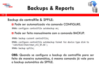 Backups & Reports
Backup do controlfile & SPFILE:
 Pode ser automatizado via comando CONFIGURE.
 Pode ser feito manualmente com o comando BACKUP.
OBS: Quando se configura o backup do controlfile para ser
feito de maneira automática, ó mesmo comando já vale para
o backup automático do SPFILE.
173
 