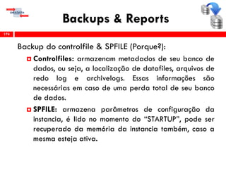 Backups & Reports
Backup do controlfile & SPFILE (Porque?):
 Controlfiles: armazenam metadados de seu banco de
dados, ou seja, a localização de datafiles, arquivos de
redo log e archivelogs. Essas informações são
necessárias em caso de uma perda total de seu banco
de dados.
 SPFILE: armazena parâmetros de configuração da
instancia, é lido no momento do “STARTUP”, pode ser
recuperado da memória da instancia também, caso a
mesma esteja ativa.
174
 