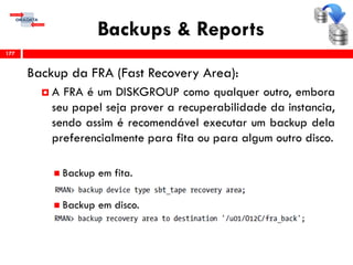 Backups & Reports
Backup da FRA (Fast Recovery Area):
 A FRA é um DISKGROUP como qualquer outro, embora
seu papel seja prover a recuperabilidade da instancia,
sendo assim é recomendável executar um backup dela
preferencialmente para fita ou para algum outro disco.
 Backup em fita.
 Backup em disco.
177
 