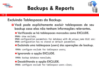 Backups & Reports
Excluindo Tablespaces do Backup:
 Você pode explicitamente excluir tablespaces de seu
backup caso elas não tenham informações relevantes.
 Verificando se há tablespaces marcadas como EXCLUDE.
 Excluindo uma tablespace (users) das operações de backup.
 Ignorando a opção EXCLUDE.
 Desabilitando a opção EXCLUDE.
178
 