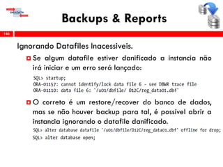Backups & Reports
Ignorando Datafiles Inacessiveis.
 Se algum datafile estiver danificado a instancia não
irá iniciar e um erro será lançado:
 O correto é um restore/recover do banco de dados,
mas se não houver backup para tal, é possível abrir a
instancia ignorando o datafile danificado.
180
 