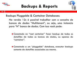Backups & Reports
Backups Pluggable & Container Databases:
Na versão 12c é possível trabalhar com o conceito de
bancos de dados “Multitenant”, ou seja, uma instancia
para “N” banco de dados. Com isso você pode:
 Conectado no “root container” fazer backup de todos os
datafiles de todos os bancos de dados, ou apenas do
“container”.
 Conectado a um “pluggable” database, executar backups
somente de datafiles associados ao mesmo.
183
 