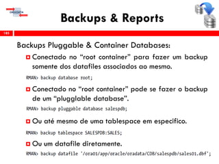 Backups & Reports
Backups Pluggable & Container Databases:
 Conectado no “root container” para fazer um backup
somente dos datafiles associados ao mesmo.
 Conectado no “root container” pode se fazer o backup
de um “plugglable database”.
 Ou até mesmo de uma tablespace em especifico.
 Ou um datafile diretamente.
185
 