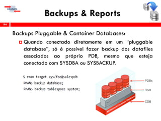 Backups & Reports
Backups Pluggable & Container Databases:
 Quando conectado diretamente em um “pluggable
database”, só é possível fazer backup dos datafiles
associados ao próprio PDB, mesmo que esteja
conectado com SYSDBA ou SYSBACKUP.
186
 