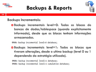 Backups & Reports
Backups Incrementais:
 Backups incrementais level=0: Todos os blocos do
bancos de dados/tablespace (quando explicitamente
informada), desde que os blocos tenham informações
armazenadas.
 Backups incrementais level=1: Todos os blocos que
tiveram alterações, desde o ultimo backup (level 0 ou 1
dependendo da estratégia utilizada).
189
 