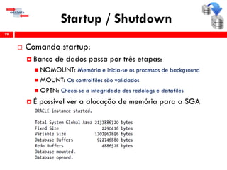 Startup / Shutdown
19
 Comando startup:
 Banco de dados passa por três etapas:
 NOMOUNT: Memória e inicia-se os processos de background
 MOUNT: Os controlfiles são validados
 OPEN: Checa-se a integridade dos redologs e datafiles
 É possível ver a alocação de memória para a SGA
 