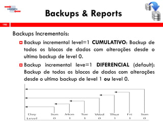 Backups & Reports
Backups Incrementais:
 Backup incremental level=1 CUMULATIVO: Backup de
todos os blocos de dados com alterações desde o
ultimo backup de level 0.
 Backup incremental leve=1 DIFERENCIAL (default):
Backup de todos os blocos de dados com alterações
desde o ultimo backup de level 1 ou level 0.
190
 