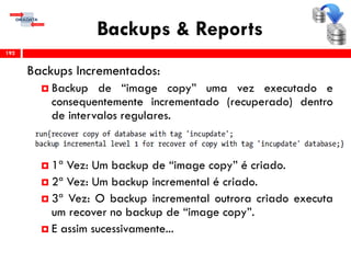 Backups & Reports
Backups Incrementados:
 Backup de “image copy” uma vez executado e
consequentemente incrementado (recuperado) dentro
de intervalos regulares.
 1ª Vez: Um backup de “image copy” é criado.
 2ª Vez: Um backup incremental é criado.
 3ª Vez: O backup incremental outrora criado executa
um recover no backup de “image copy”.
 E assim sucessivamente...
192
 