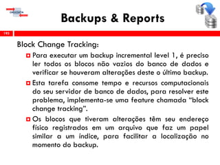 Backups & Reports
Block Change Tracking:
 Para executar um backup incremental level 1, é preciso
ler todos os blocos não vazios do banco de dados e
verificar se houveram alterações deste o último backup.
 Esta tarefa consome tempo e recursos computacionais
do seu servidor de banco de dados, para resolver este
problema, implementa-se uma feature chamada “block
change tracking”.
 Os blocos que tiveram alterações têm seu endereço
físico registrados em um arquivo que faz um papel
similar a um índice, para facilitar a localização no
momento do backup.
193
 