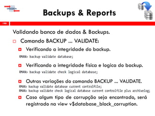Backups & Reports
Validando banco de dados & Backups.
 Comando BACKUP ... VALIDATE:
 Verificando a integridade do backup.
 Verificando a integridade física e logica do backup.
 Outras variações do comando BACKUP ... VALIDATE.
 Caso algum tipo de corrupção seja encontrado, será
registrado na view v$database_block_corruption.
198
 