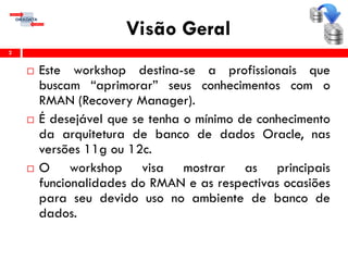 Visão Geral
 Este workshop destina-se a profissionais que
buscam “aprimorar” seus conhecimentos com o
RMAN (Recovery Manager).
 É desejável que se tenha o mínimo de conhecimento
da arquitetura de banco de dados Oracle, nas
versões 11g ou 12c.
 O workshop visa mostrar as principais
funcionalidades do RMAN e as respectivas ocasiões
para seu devido uso no ambiente de banco de
dados.
2
 