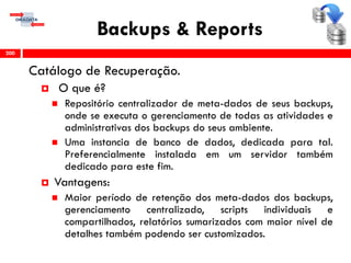 Backups & Reports
Catálogo de Recuperação.
 O que é?
 Repositório centralizador de meta-dados de seus backups,
onde se executa o gerenciamento de todas as atividades e
administrativas dos backups do seus ambiente.
 Uma instancia de banco de dados, dedicada para tal.
Preferencialmente instalada em um servidor também
dedicado para este fim.
 Vantagens:
 Maior período de retenção dos meta-dados dos backups,
gerenciamento centralizado, scripts individuais e
compartilhados, relatórios sumarizados com maior nível de
detalhes também podendo ser customizados.
200
 