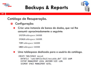 Backups & Reports
Catálogo de Recuperação.
 Configuração:
 Criar uma instancia de banco de dados, que vai lhe
consumir aproximadamente o seguinte:
 Uma tablespace dedicada para o usuário do catálogo.
201
 