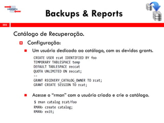 Backups & Reports
Catálogo de Recuperação.
 Configuração:
 Um usuário dedicado ao catálogo, com os devidos grants.
 Acesse o “rman” com o usuário criado e crie o catálogo.
202
 