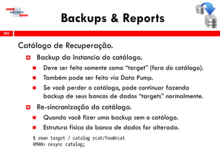 Backups & Reports
Catálogo de Recuperação.
 Backup da instancia do catálogo.
 Deve ser feito somente como “target” (fora do catálogo).
 Também pode ser feito via Data Pump.
 Se você perder o catálogo, pode continuar fazendo
backup de seus bancos de dados “targets” normalmente.
 Re-sincronização do catálogo.
 Quando você fizer uma backup sem o catálogo.
 Estrutura física do banco de dados for alterada.
205
 