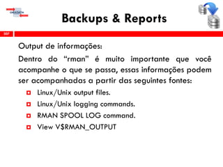 Backups & Reports
Output de informações:
Dentro do “rman” é muito importante que você
acompanhe o que se passa, essas informações podem
ser acompanhadas a partir das seguintes fontes:
 Linux/Unix output files.
 Linux/Unix logging commands.
 RMAN SPOOL LOG command.
 View V$RMAN_OUTPUT
207
 
