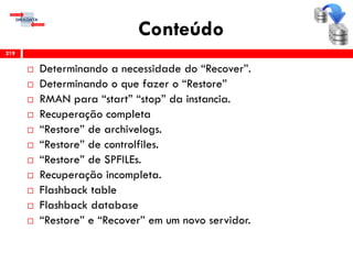 Conteúdo
 Determinando a necessidade do “Recover”.
 Determinando o que fazer o “Restore”
 RMAN para “start” “stop” da instancia.
 Recuperação completa
 “Restore” de archivelogs.
 “Restore” de controlfiles.
 “Restore” de SPFILEs.
 Recuperação incompleta.
 Flashback table
 Flashback database
 “Restore” e “Recover” em um novo servidor.
219
 
