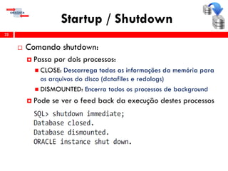 Startup / Shutdown
22
 Comando shutdown:
 Passa por dois processos:
 CLOSE: Descarrega todas as informações da memória para
os arquivos do disco (datafiles e redologs)
 DISMOUNTED: Encerra todos os processos de background
 Pode se ver o feed back da execução destes processos
 