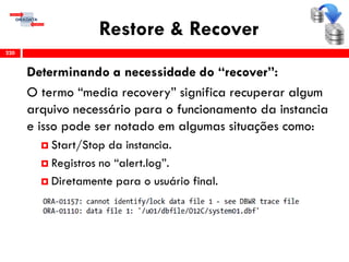 Restore & Recover
Determinando a necessidade do “recover”:
O termo “media recovery” significa recuperar algum
arquivo necessário para o funcionamento da instancia
e isso pode ser notado em algumas situações como:
 Start/Stop da instancia.
 Registros no “alert.log”.
 Diretamente para o usuário final.
220
 