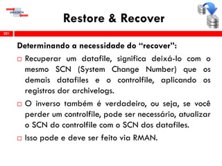 Restore & Recover
Determinando a necessidade do “recover”:
 Recuperar um datafile, significa deixá-lo com o
mesmo SCN (System Change Number) que os
demais datafiles e o controlfile, aplicando os
registros dor archivelogs.
 O inverso também é verdadeiro, ou seja, se você
perder um controlfile, pode ser necessário, atualizar
o SCN do controlfile com o SCN dos datafiles.
 Isso pode e deve ser feito via RMAN.
221
 