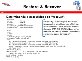 Restore & Recover
Determinando a necessidade do “recover”:
222
Este select pode ser útil para determinar
quais arquivos (datafiles / controlfiles) pre-
cisam de recover. Basta observar a coluna
chamada DATA_FILE_STATUS, Quem estiver
Diferente de “Startup Normal”, necessita de
passar um processo de “recover”
 