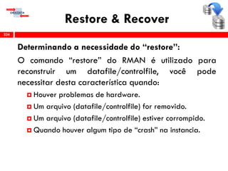Restore & Recover
Determinando a necessidade do “restore”:
O comando “restore” do RMAN é utilizado para
reconstruir um datafile/controlfile, você pode
necessitar desta característica quando:
 Houver problemas de hardware.
 Um arquivo (datafile/controlfile) for removido.
 Um arquivo (datafile/controlfile) estiver corrompido.
 Quando houver algum tipo de “crash” na instancia.
224
 