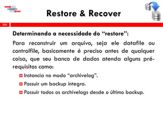Restore & Recover
Determinando a necessidade do “restore”:
Para reconstruir um arquivo, seja ele datafile ou
controlfile, basicamente é preciso antes de qualquer
coisa, que seu banco de dados atenda alguns pré-
requisitos como:
 Instancia no modo “archivelog”.
 Possuir um backup integro.
 Possuir todos os archivelogs desde o último backup.
225
 