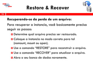 Restore & Recover
Recuperando-se da perda de um arquivo:
Para recuperar a instancia, você basicamente precisa
seguir os passos:
 Determine qual arquivo precisa ser restaurado.
 Coloque a instancia no modo correto para tal
(nomount, mount ou open).
 Use o comando “RESTORE” para reconstruir o arquivo.
 Use o comando “RECOVER” para atualizar o arquivo.
 Abra o seu banco de dados novamente.
226
 