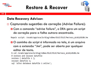 Restore & Recover
Data Recovery Advisor:
 Capturando sugestões de correção (Advise Failure):
 Com o comando “advise failure”, o DRA gera um script
de correção para a falha outrora encontrada.
 O caminho do script é informado na tela, é um arquivo
com a extensão “.hm”, pode ser aberto por qualquer
editor de texto.
230
 