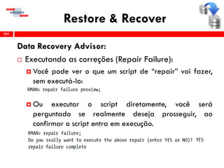 Restore & Recover
Data Recovery Advisor:
 Executando as correções (Repair Failure):
 Você pode ver o que um script de “repair” vai fazer,
sem executá-lo:
 Ou executar o script diretamente, você será
perguntado se realmente deseja prosseguir, ao
confirmar o script entra em execução.
231
 