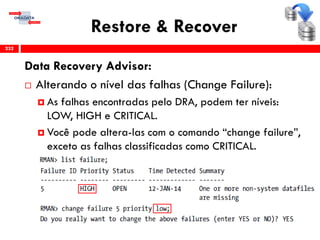 Restore & Recover
Data Recovery Advisor:
 Alterando o nível das falhas (Change Failure):
 As falhas encontradas pelo DRA, podem ter níveis:
LOW, HIGH e CRITICAL.
 Você pode altera-las com o comando “change failure”,
exceto as falhas classificadas como CRITICAL.
232
 