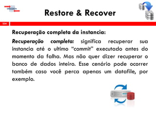 Restore & Recover
Recuperação completa da instancia:
Recuperação completa: significa recuperar sua
instancia até o ultimo “commit” executado antes do
momento da falha. Mas não quer dizer recuperar o
banco de dados inteiro. Esse cenário pode ocorrer
também caso você perca apenas um datafile, por
exemplo.
234
 