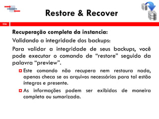 Restore & Recover
Recuperação completa da instancia:
Validando a integridade dos backups:
Para validar a integridade de seus backups, você
pode executar o comando de “restore” seguido da
palavra “preview”.
 Este comando não recupera nem restaura nada,
apenas checa se os arquivos necessários para tal estão
íntegros e presente.
 As informações podem ser exibidas de maneira
completa ou sumarizada.
236
 