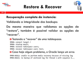 Restore & Recover
Recuperação completa da instancia:
Validando a integridade dos backups:
Da mesmo maneira que validamos as opções de
“restore”, também é possível validar as opções de
“recover”.
 Testando o “recover” de uma tablespace:
 Caso haja algum problema, o Oracle lança um erro:
239
 