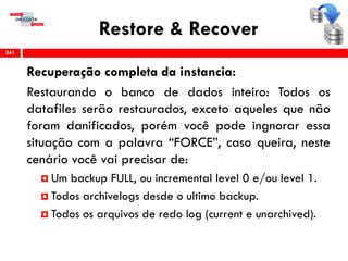 Restore & Recover
Recuperação completa da instancia:
Restaurando o banco de dados inteiro: Todos os
datafiles serão restaurados, exceto aqueles que não
foram danificados, porém você pode ingnorar essa
situação com a palavra “FORCE”, caso queira, neste
cenário você vai precisar de:
 Um backup FULL, ou incremental level 0 e/ou level 1.
 Todos archivelogs desde o ultimo backup.
 Todos os arquivos de redo log (current e unarchived).
241
 