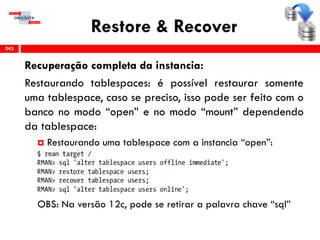 Restore & Recover
Recuperação completa da instancia:
Restaurando tablespaces: é possível restaurar somente
uma tablespace, caso se preciso, isso pode ser feito com o
banco no modo “open” e no modo “mount” dependendo
da tablespace:
 Restaurando uma tablespace com a instancia “open”:
OBS: Na versão 12c, pode se retirar a palavra chave “sql”
243
 