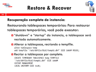Restore & Recover
Recuperação completa da instancia:
Restaurando tablespaces temporárias: Para restaurar
tablespaces temporárias, você pode executar:
 “shutdown” e “startup” da instancia, a tablespace será
recriada automaticamente.
 Alterar a tablespace, recriando o tempfile.
 Recriar a tablespace por completo.
245
 