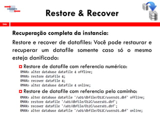 Restore & Recover
Recuperação completa da instancia:
Restore e recover de datafiles: Você pode restaurar e
recuperar um datafile somente caso só o mesmo
esteja danificado:
 Restore de datafile com referencia numérica:
 Restore de datafile com referencia pelo caminho:
246
 