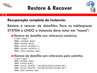 Restore & Recover
Recuperação completa da instancia:
Restore e recover de datafiles: Para as tablespaces
SYSTEM e UNDO a instancia deve estar em “mount”:
 Restore de datafile com referencia numérica:
 Restore de datafile com referencia pelo caminho:
247
 