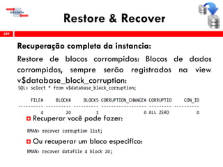 Restore & Recover
Recuperação completa da instancia:
Restore de blocos corrompidos: Blocos de dados
corrompidos, sempre serão registrados na view
v$database_block_corruption:
 Recuperar você pode fazer:
 Ou recuperar um bloco especifico:
249
 