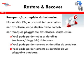 Restore & Recover
Recuperação completa da instancia:
Na versão 12c, é possível ter um contai-
ner database, onde dentro deste contai-
ner temos os plugglable databases, sendo assim:
 Você pode perder todos os datafiles
(container/pluggable) databases.
 Você pode perder somente os datafiles do container.
 Você pode perder somente os datafiles de um
pluggable database.
250
 