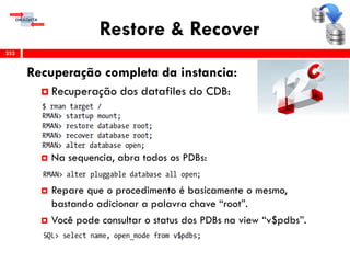 Restore & Recover
Recuperação completa da instancia:
 Recuperação dos datafiles do CDB:
 Na sequencia, abra todos os PDBs:
 Repare que o procedimento é basicamente o mesmo,
bastando adicionar a palavra chave “root”.
 Você pode consultar o status dos PDBs na view “v$pdbs”.
252
 