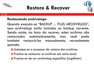 Restore & Recover
Restaurando archivelogs:
Quando executa-se “BACKUP ... PLUS ARCHIVELOG”,
seus archivelogs estão incluídos no backup corrente.
Sendo assim, na hora do recover, estes archives são
restaurados automaticamente, mas você pode
também restaurá-los manualmente, normalmente
quando:
 Antecipa-se o processo de restore dos archives.
 Precisa-se restaurar os archives em outro local.
 Precisa-se de um archivelog especifico (LogMiner).
254
 