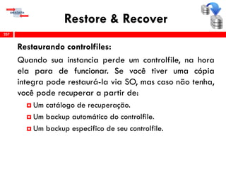 Restore & Recover
Restaurando controlfiles:
Quando sua instancia perde um controlfile, na hora
ela para de funcionar. Se você tiver uma cópia
integra pode restaurá-la via SO, mas caso não tenha,
você pode recuperar a partir de:
 Um catálogo de recuperação.
 Um backup automático do controlfile.
 Um backup especifico de seu controlfile.
257
 