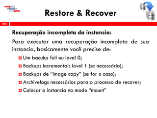 Restore & Recover
Recuperação incompleta da instancia:
Para executar uma recuperação incompleta de sua
instancia, basicamente você precise de:
 Um bacukp full ou level 0;
 Backups incrementais level 1 (se necessário);
 Backups de “image copy” (se for o caso);
 Archivelogs necessários para o processo de recover;
 Colocar a instancia no modo “mount”
262
 