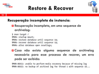 Restore & Recover
Recuperação incompleta da instancia:
 Recuperação incompleta, em uma sequence de
archivelog:
 Caso não exista alguma sequence de archivelog
necessária para esse processo de recover, um erro
pode ser exibido:
264
 