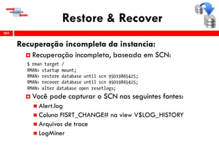 Restore & Recover
Recuperação incompleta da instancia:
 Recuperação incompleta, baseada em SCN:
 Você pode capturar o SCN nas seguintes fontes:
 Alert.log
 Coluna FISRT_CHANGE# na view V$LOG_HISTORY
 Arquivos de trace
 LogMiner
265
 