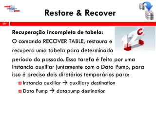 Restore & Recover
Recuperação incompleta de tabela:
O comando RECOVER TABLE, restaura e
recupera uma tabela para determinado
período do passado. Essa tarefa é feita por uma
instancia auxiliar juntamente com o Data Pump, para
isso é preciso dois diretórios temporários para:
 Instancia auxiliar  auxiliary destination
 Data Pump  datapump destination
267
 